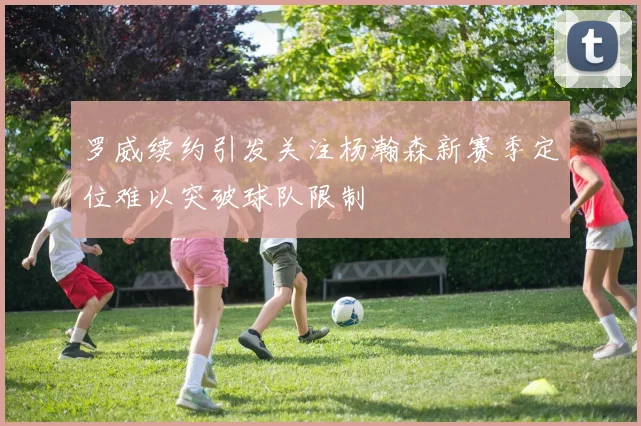 罗威续约引发关注杨瀚森新赛季定位难以突破球队限制