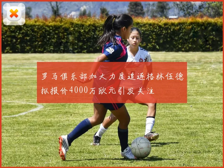 罗马俱乐部加大力度追逐格林伍德拟报价4000万欧元引发关注
