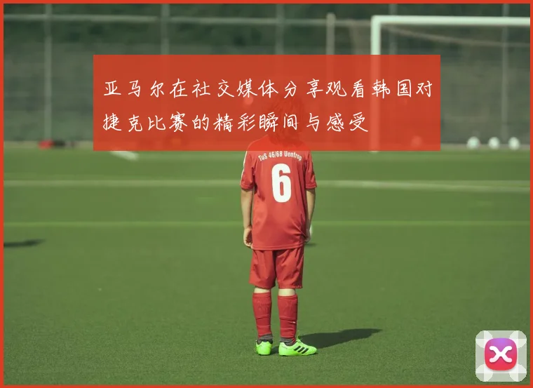 亚马尔在社交媒体分享观看韩国对捷克比赛的精彩瞬间与感受