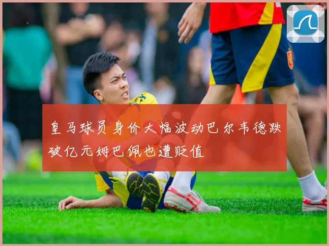 皇马球员身价大幅波动巴尔韦德跌破亿元姆巴佩也遭贬值