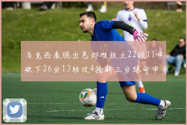 马克西表现出色却难救主22投11中砍下26分13助攻4抢断三分球命中率低迷