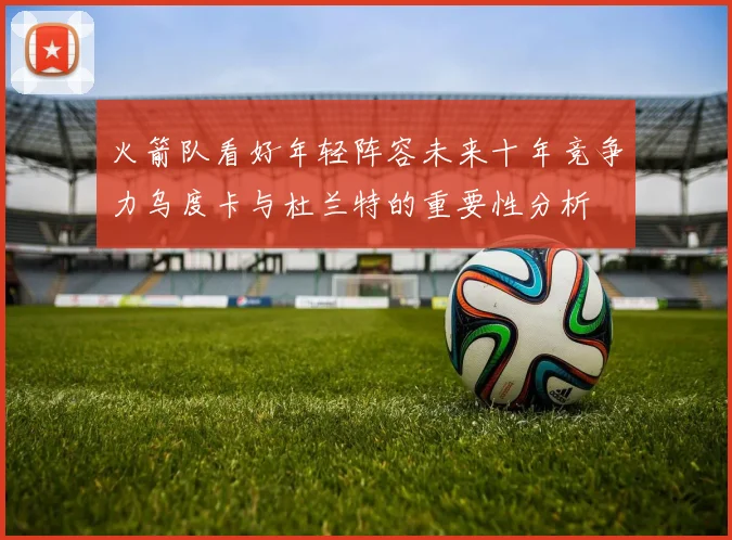 火箭队看好年轻阵容未来十年竞争力乌度卡与杜兰特的重要性分析