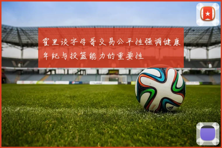 霍里谈字母哥交易公平性强调健康年纪与投篮能力的重要性