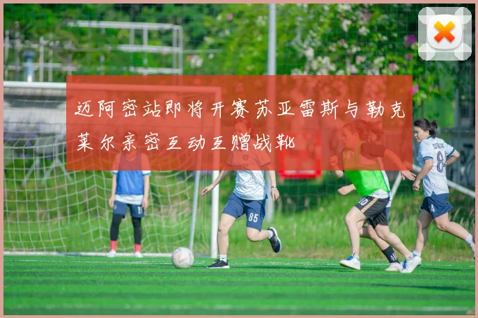 迈阿密站即将开赛苏亚雷斯与勒克莱尔亲密互动互赠战靴