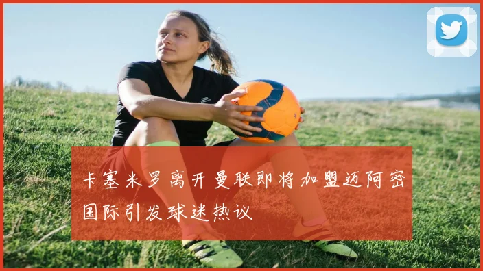 卡塞米罗离开曼联即将加盟迈阿密国际引发球迷热议