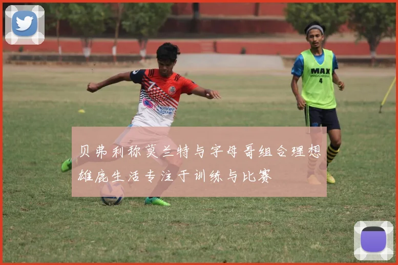 贝弗利称莫兰特与字母哥组合理想雄鹿生活专注于训练与比赛