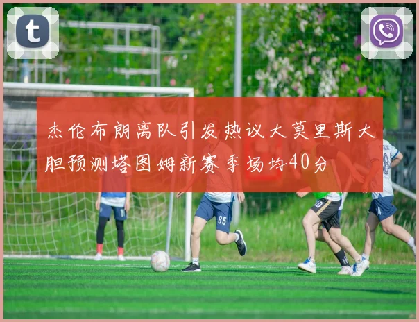 杰伦布朗离队引发热议大莫里斯大胆预测塔图姆新赛季场均40分