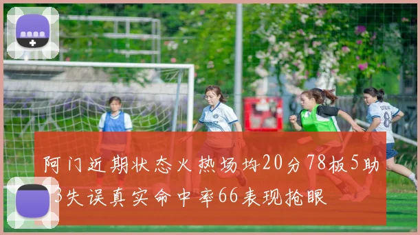 阿门近期状态火热场均20分78板5助23失误真实命中率66表现抢眼