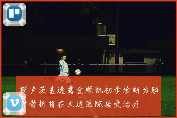 斯卢茨基透露金顺凯初步诊断为肋骨骨折将在大连医院接受治疗
