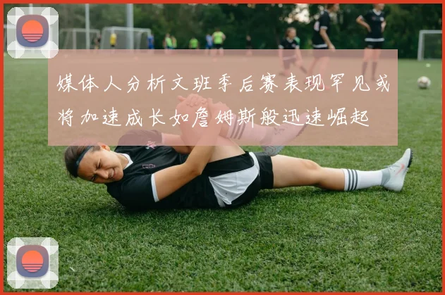 媒体人分析文班季后赛表现罕见或将加速成长如詹姆斯般迅速崛起