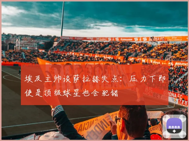 埃及主帅谈萨拉赫失点：压力下即使是顶级球星也会犯错