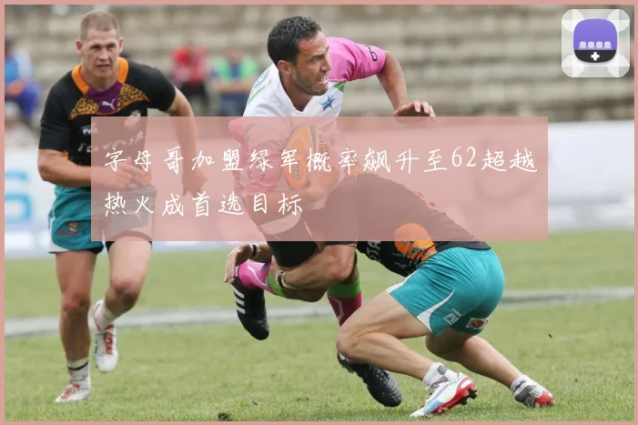 字母哥加盟绿军概率飙升至62超越热火成首选目标