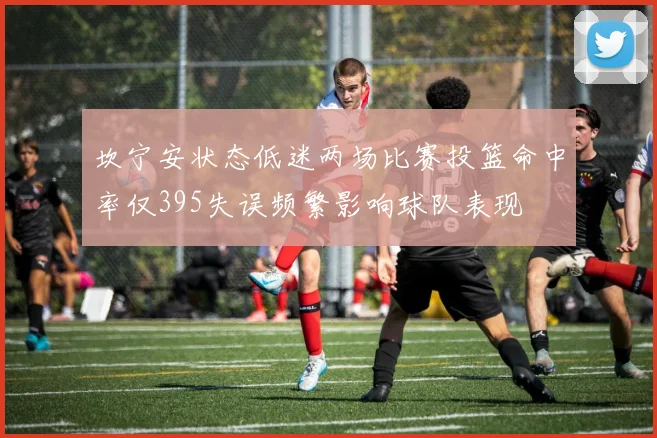 坎宁安状态低迷两场比赛投篮命中率仅395失误频繁影响球队表现