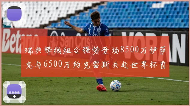 瑞典锋线组合强势登场8500万伊萨克与6500万约克雷斯共赴世界杯首秀