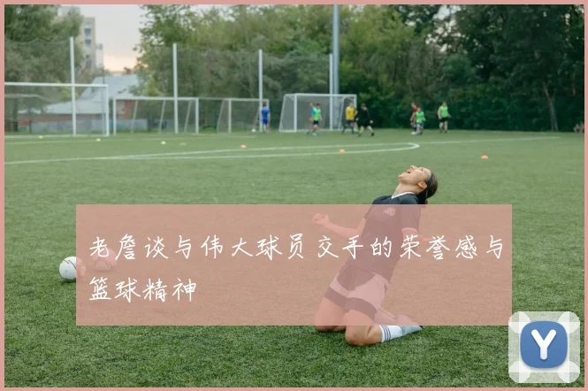 老詹谈与伟大球员交手的荣誉感与篮球精神