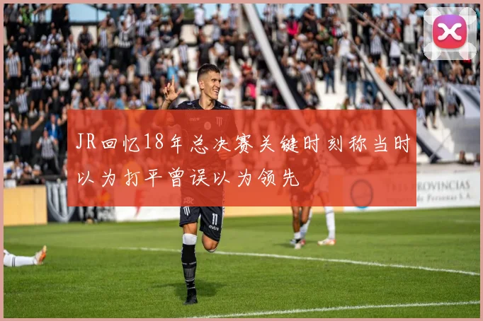 JR回忆18年总决赛关键时刻称当时以为打平曾误以为领先