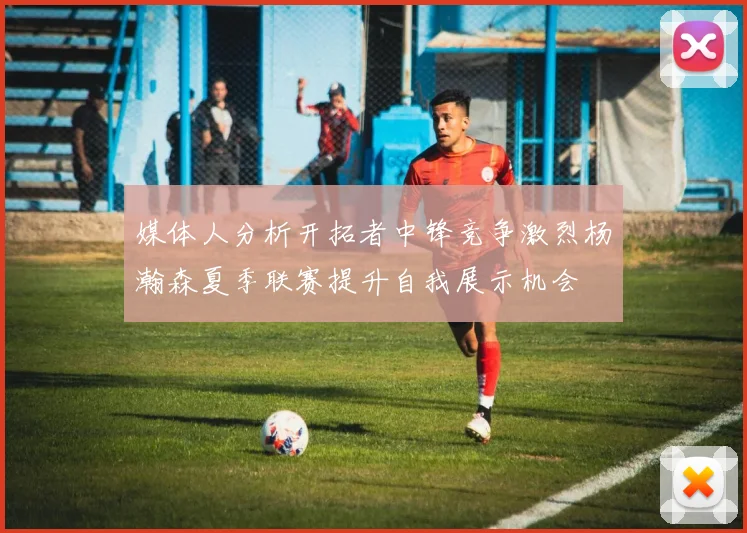 媒体人分析开拓者中锋竞争激烈杨瀚森夏季联赛提升自我展示机会