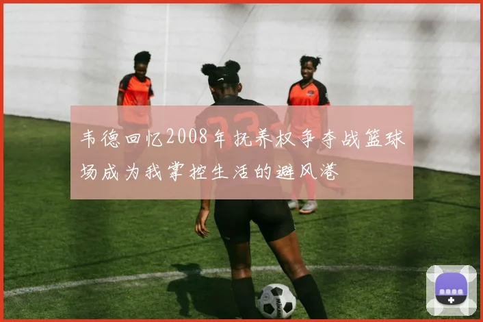韦德回忆2008年抚养权争夺战篮球场成为我掌控生活的避风港