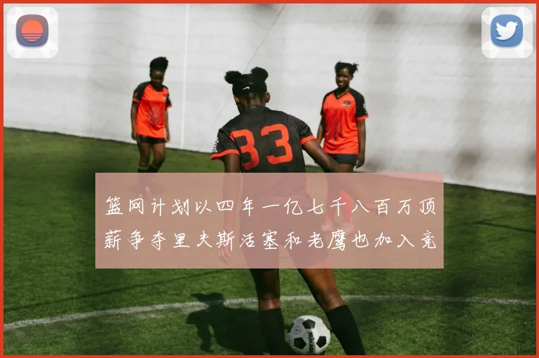 篮网计划以四年一亿七千八百万顶薪争夺里夫斯活塞和老鹰也加入竞标行列
