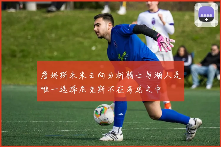 詹姆斯未来去向分析骑士与湖人是唯一选择尼克斯不在考虑之中