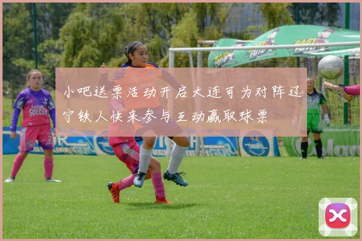 小吧送票活动开启大连可为对阵辽宁铁人快来参与互动赢取球票